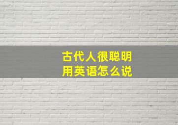 古代人很聪明 用英语怎么说